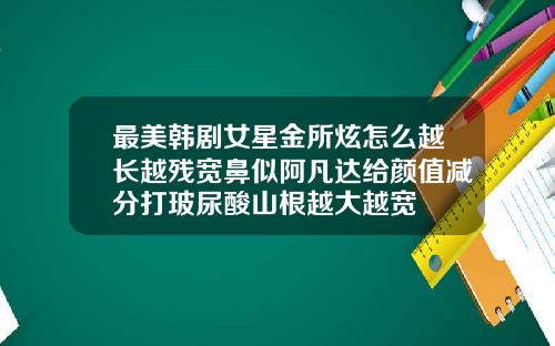最美韩剧女星金所炫怎么越长越残宽鼻似阿凡达给颜值减分打玻尿酸山根越大越宽