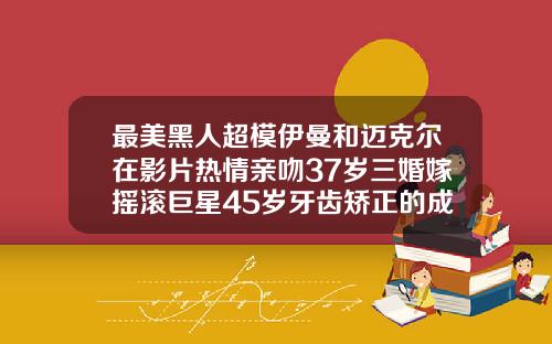 最美黑人超模伊曼和迈克尔在影片热情亲吻37岁三婚嫁摇滚巨星45岁牙齿矫正的成功案例