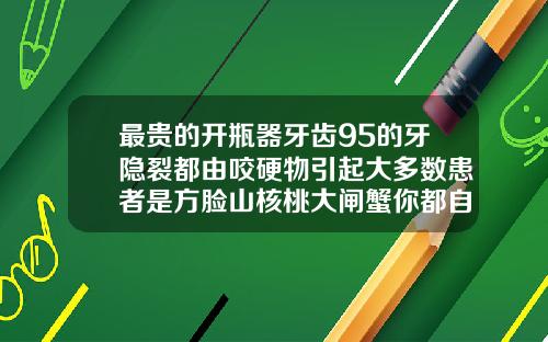 最贵的开瓶器牙齿95的牙隐裂都由咬硬物引起大多数患者是方脸山核桃大闸蟹你都自己咬着吃吗门牙有裂缝是什么原因造成