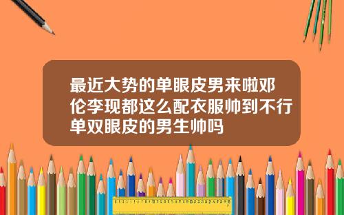 最近大势的单眼皮男来啦邓伦李现都这么配衣服帅到不行单双眼皮的男生帅吗