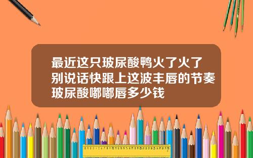 最近这只玻尿酸鸭火了火了别说话快跟上这波丰唇的节奏玻尿酸嘟嘟唇多少钱