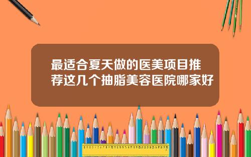 最适合夏天做的医美项目推荐这几个抽脂美容医院哪家好
