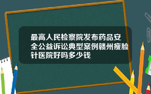 最高人民检察院发布药品安全公益诉讼典型案例赣州瘦脸针医院好吗多少钱