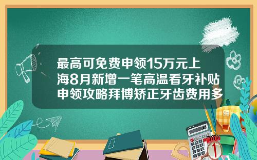 最高可免费申领15万元上海8月新增一笔高温看牙补贴申领攻略拜博矫正牙齿费用多少钱一颗