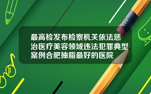 最高检发布检察机关依法惩治医疗美容领域违法犯罪典型案例合肥抽脂最好的医院