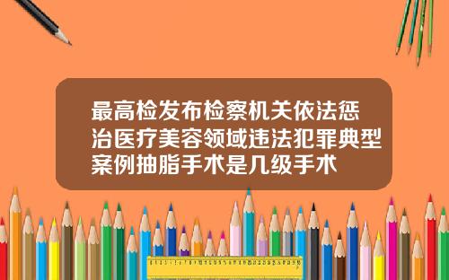 最高检发布检察机关依法惩治医疗美容领域违法犯罪典型案例抽脂手术是几级手术