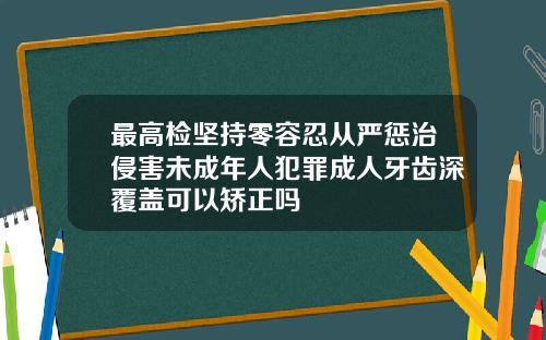 最高检坚持零容忍从严惩治侵害未成年人犯罪成人牙齿深覆盖可以矫正吗