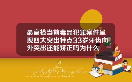 最高检当前毒品犯罪案件呈现四大突出特点33岁牙齿向外突出还能矫正吗为什么
