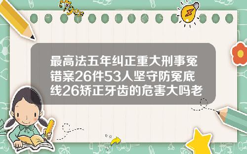 最高法五年纠正重大刑事冤错案26件53人坚守防冤底线26矫正牙齿的危害大吗老了以后牙齿会