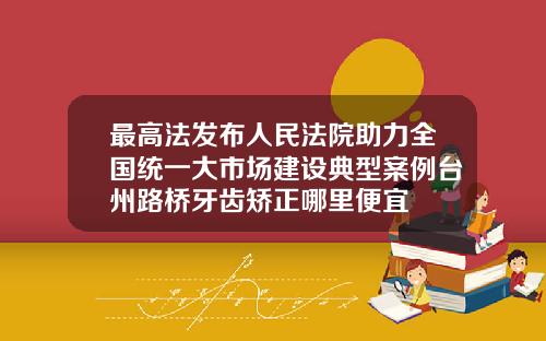 最高法发布人民法院助力全国统一大市场建设典型案例台州路桥牙齿矫正哪里便宜