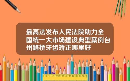 最高法发布人民法院助力全国统一大市场建设典型案例台州路桥牙齿矫正哪里好