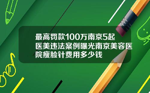 最高罚款100万南京5起医美违法案例曝光南京美容医院瘦脸针费用多少钱