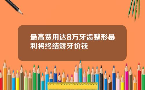 最高费用达8万牙齿整形暴利将终结矫牙价钱