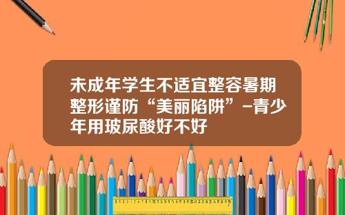 未成年学生不适宜整容暑期整形谨防“美丽陷阱”-青少年用玻尿酸好不好