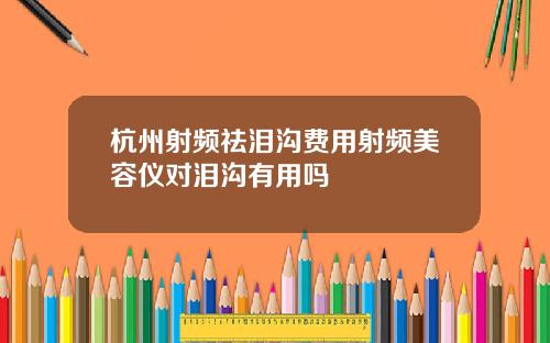 杭州射频祛泪沟费用射频美容仪对泪沟有用吗