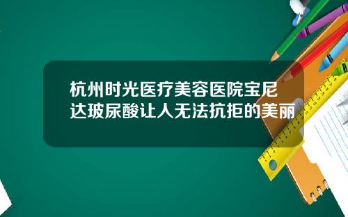 杭州时光医疗美容医院宝尼达玻尿酸让人无法抗拒的美丽