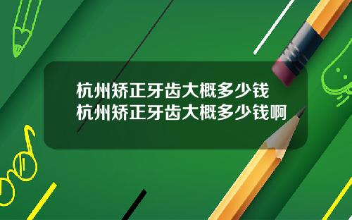 杭州矫正牙齿大概多少钱 杭州矫正牙齿大概多少钱啊