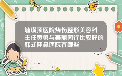 毓璜顶医院烧伤整形美容科主任黄勇与美丽同行比较好的韩式隆鼻医院有哪些