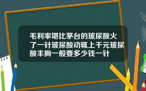 毛利率堪比茅台的玻尿酸火了一针玻尿酸动辄上千元玻尿酸丰胸一般要多少钱一针
