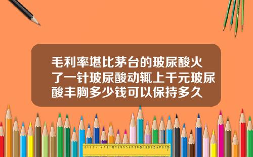 毛利率堪比茅台的玻尿酸火了一针玻尿酸动辄上千元玻尿酸丰胸多少钱可以保持多久