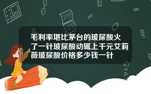 毛利率堪比茅台的玻尿酸火了一针玻尿酸动辄上千元艾莉薇玻尿酸价格多少钱一针