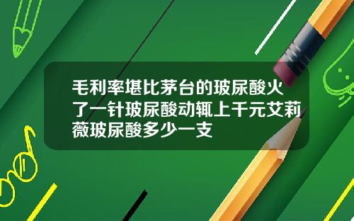 毛利率堪比茅台的玻尿酸火了一针玻尿酸动辄上千元艾莉薇玻尿酸多少一支