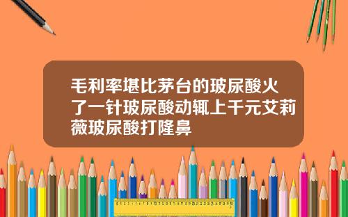 毛利率堪比茅台的玻尿酸火了一针玻尿酸动辄上千元艾莉薇玻尿酸打隆鼻