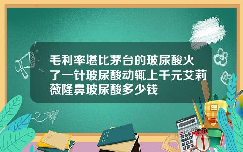 毛利率堪比茅台的玻尿酸火了一针玻尿酸动辄上千元艾莉薇隆鼻玻尿酸多少钱