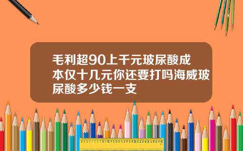 毛利超90上千元玻尿酸成本仅十几元你还要打吗海威玻尿酸多少钱一支