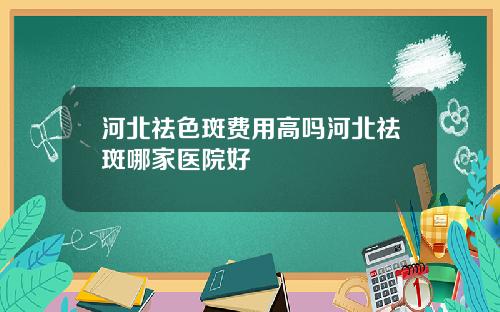 河北祛色斑费用高吗河北祛斑哪家医院好