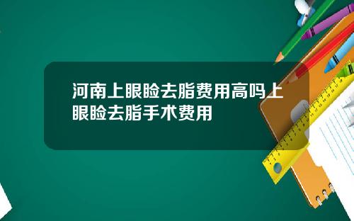 河南上眼睑去脂费用高吗上眼睑去脂手术费用