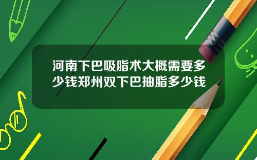 河南下巴吸脂术大概需要多少钱郑州双下巴抽脂多少钱