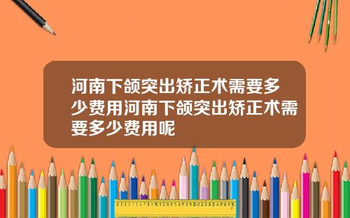 河南下颌突出矫正术需要多少费用河南下颌突出矫正术需要多少费用呢