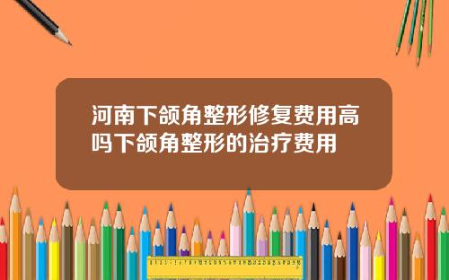 河南下颌角整形修复费用高吗下颌角整形的治疗费用