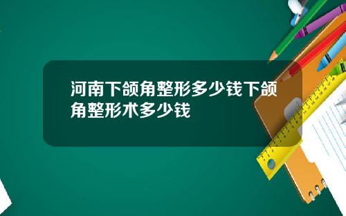 河南下颌角整形多少钱下颌角整形术多少钱