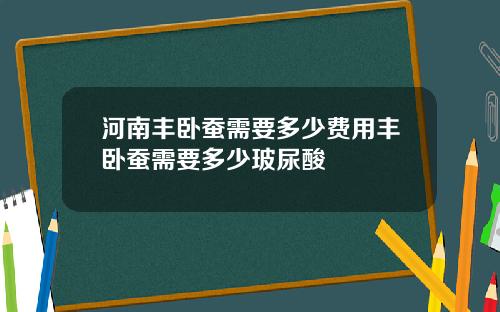 河南丰卧蚕需要多少费用丰卧蚕需要多少玻尿酸