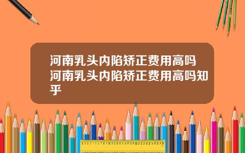 河南乳头内陷矫正费用高吗河南乳头内陷矫正费用高吗知乎