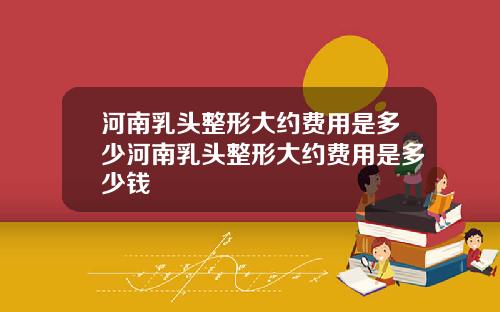 河南乳头整形大约费用是多少河南乳头整形大约费用是多少钱