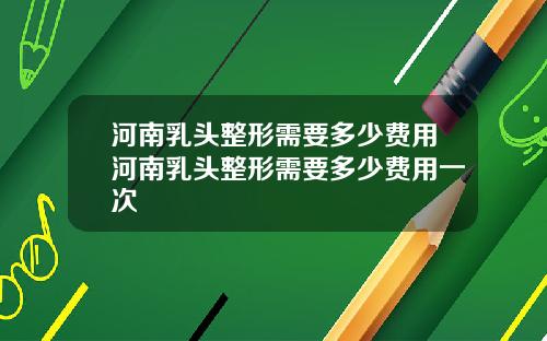 河南乳头整形需要多少费用河南乳头整形需要多少费用一次