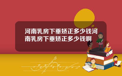 河南乳房下垂矫正多少钱河南乳房下垂矫正多少钱啊