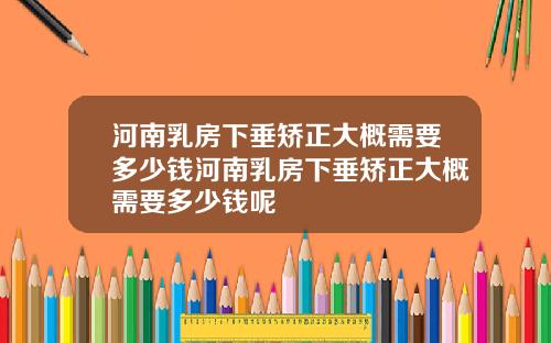 河南乳房下垂矫正大概需要多少钱河南乳房下垂矫正大概需要多少钱呢