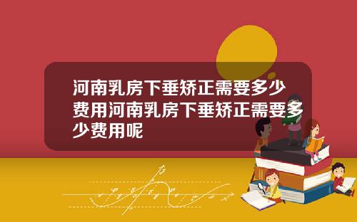 河南乳房下垂矫正需要多少费用河南乳房下垂矫正需要多少费用呢