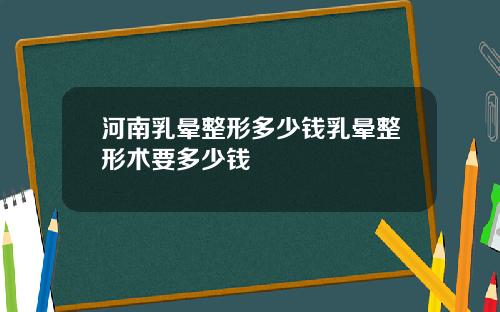 河南乳晕整形多少钱乳晕整形术要多少钱