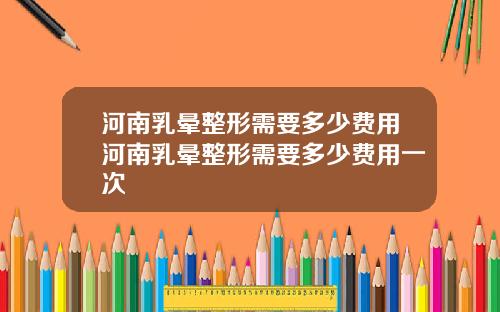 河南乳晕整形需要多少费用河南乳晕整形需要多少费用一次
