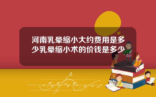 河南乳晕缩小大约费用是多少乳晕缩小术的价钱是多少