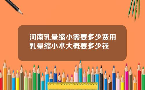 河南乳晕缩小需要多少费用乳晕缩小术大概要多少钱
