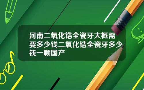 河南二氧化锆全瓷牙大概需要多少钱二氧化锆全瓷牙多少钱一颗国产