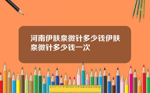 河南伊肤泉微针多少钱伊肤泉微针多少钱一次
