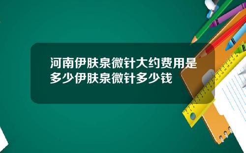 河南伊肤泉微针大约费用是多少伊肤泉微针多少钱