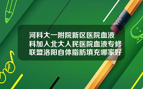 河科大一附院新区医院血液科加入北大人民医院血液专修联盟洛阳自体脂肪填充哪家好